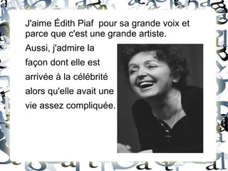 J'aime Édith Piaf pour sa grande voix et
parce que c'est une grande artiste.
Aussi, j'admire la
façon dont elle est
arrivée à la célébrité
alors qu'elle avait une
vie assez compliquée.