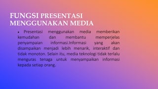 FUNGSI PRESENTASI
MENGGUNAKAN MEDIA
♦ Presentasi menggunakan media memberikan
kemudahan dan membantu memperjelas
penyampaian informasi.Informasi yang akan
disampaikan menjadi lebih menarik, interaktif dan
tidak monoton. Selain itu, media teknologi tidak terlalu
menguras tenaga untuk menyampaikan informasi
kepada setiap orang.
 