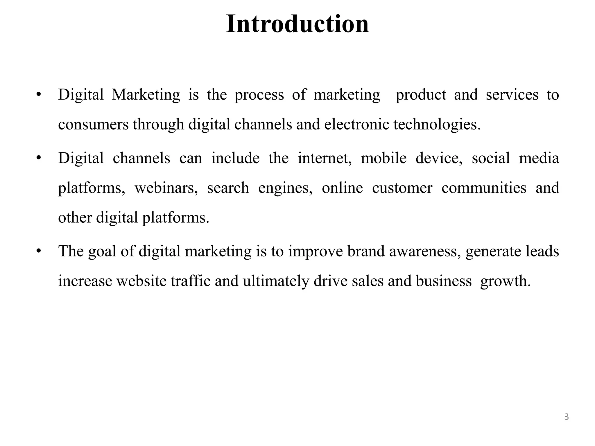 Introduction
• Digital Marketing is the process of marketing product and services to
consumers through digital channels and electronic technologies.
• Digital channels can include the internet, mobile device, social media
platforms, webinars, search engines, online customer communities and
other digital platforms.
• The goal of digital marketing is to improve brand awareness, generate leads
increase website traffic and ultimately drive sales and business growth.
3
 