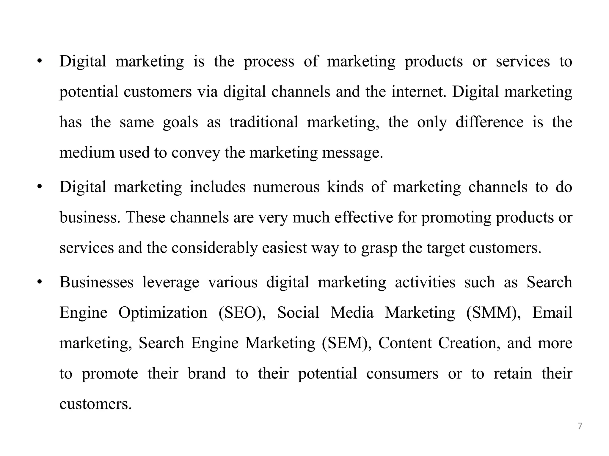 • Digital marketing is the process of marketing products or services to
potential customers via digital channels and the internet. Digital marketing
has the same goals as traditional marketing, the only difference is the
medium used to convey the marketing message.
• Digital marketing includes numerous kinds of marketing channels to do
business. These channels are very much effective for promoting products or
services and the considerably easiest way to grasp the target customers.
• Businesses leverage various digital marketing activities such as Search
Engine Optimization (SEO), Social Media Marketing (SMM), Email
marketing, Search Engine Marketing (SEM), Content Creation, and more
to promote their brand to their potential consumers or to retain their
customers.
7
 