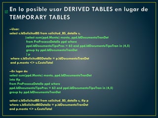 En lo posible usar DERIVED TABLES en lugar de
TEMPORARY TABLES
--Usar:
select s.IdSolicitudBS from solicitud_BS_detalle s,
(select sum(ppd.Monto) monto, ppd.IdDocumentoTranDet
from PreProcesoDetalle ppd where
ppd.IdDocumentoTipoPres = 63 and ppd.IdDocumentoTipoTran in (4,5)
group by ppd.IdDocumentoTranDet
) p
where s.IdSolicitudBSDetalle = p.IdDocumentoTranDet
and p.monto <> s.CostoTotal
--En lugar de:
select sum(ppd.Monto) monto, ppd.IdDocumentoTranDet
into #p
from PreProcesoDetalle ppd where
ppd.IdDocumentoTipoPres = 63 and ppd.IdDocumentoTipoTran in (4,5)
group by ppd.IdDocumentoTranDet
select s.IdSolicitudBS from solicitud_BS_detalle s, #p p
where s.IdSolicitudBSDetalle = p.IdDocumentoTranDet
and p.monto <> s.CostoTotal

 