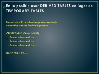 En lo posible usar DERIVED TABLES en lugar de
TEMPORARY TABLES
En caso de utilizar tablas temporales recuerde
eliminarlas una vez finalice el proceso
CREATE TABLE #Temp (Id INT)
… Procesamiento e datos ...
… Procesamiento e datos ...
… Procesamiento e datos ...
DROP TABLE #Temp

 