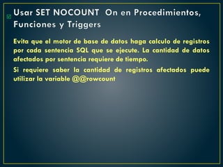 Usar SET NOCOUNT On en Procedimientos,
Funciones y Triggers
Evita que el motor de base de datos haga calculo de registros
por cada sentencia SQL que se ejecute. La cantidad de datos
afectados por sentencia requiere de tiempo.
Si requiere saber la cantidad de registros afectados puede
utilizar la variable @@rowcount

 