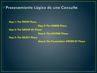 Procesamiento Lógico de una Consulta
Step 1: The FROM Phase
Step 2: The WHERE Phase
Step 3: The GROUP BY Phase
Step 4: The HAVING Phase
Step 5: The SELECT Phase
Step 6: The Presentation ORDER BY Phase

 