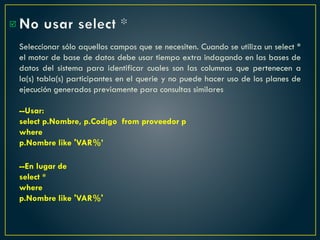 No usar select *
Seleccionar sólo aquellos campos que se necesiten. Cuando se utiliza un select *
el motor de base de datos debe usar tiempo extra indagando en las bases de
datos del sistema para identificar cuales son las columnas que pertenecen a
la(s) tabla(s) participantes en el querie y no puede hacer uso de los planes de
ejecución generados previamente para consultas similares
--Usar:
select p.Nombre, p.Codigo from proveedor p
where
p.Nombre like 'VAR%’
--En lugar de
select *
where
p.Nombre like 'VAR%'

 