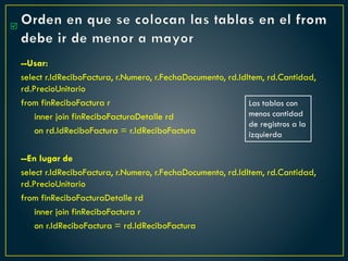 Orden en que se colocan las tablas en el from
debe ir de menor a mayor
--Usar:
select r.IdReciboFactura, r.Numero, r.FechaDocumento, rd.IdItem, rd.Cantidad,
rd.PrecioUnitario
from finReciboFactura r
inner join finReciboFacturaDetalle rd
on rd.IdReciboFactura = r.IdReciboFactura
--En lugar de
select r.IdReciboFactura, r.Numero, r.FechaDocumento, rd.IdItem, rd.Cantidad,
rd.PrecioUnitario
from finReciboFacturaDetalle rd
inner join finReciboFactura r
on r.IdReciboFactura = rd.IdReciboFactura

Las tablas con
menos cantidad
de registros a la
izquierda
 