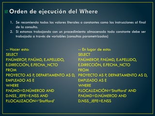 Orden de ejecución del Where

1. Se recomienda todos los valores literales o constantes como las instrucciones al final
de la consulta.
2. Si estamos trabajando con un procedimiento almacenado toda constante debe ser
trabajada a través de variables (consultas parametrizadas)
-- Hacer esto:
SELECT
P.NÚMEROP, P.NÚMD, E.APELLIDO,
E.DIRECCIÓN, E.FECHA_NCTO
FROM
PROYECTO AS P, DEPARTAMENTO AS D,
EMPLEADO AS E
WHERE
P.NÚMD=D.NÚMEROD AND
D.NSS_JEFE=E.NSS AND
P.LOCALIZACIÓN=‘Stafford’
-- En lugar de esto:
SELECT
P.NÚMEROP, P.NÚMD, E.APELLIDO,
E.DIRECCIÓN, E.FECHA_NCTO
FROM
PROYECTO AS P, DEPARTAMENTO AS D,
EMPLEADO AS E
WHERE
P.LOCALIZACIÓN=‘Stafford’ AND
P.NÚMD=D.NÚMEROD AND
D.NSS_JEFE=E.NSS
 