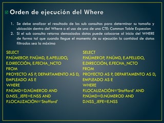 Orden de ejecución del Where

1. Se debe analizar el resultado de los sub consultas para determinar su tamaño y
ubicación dentro del Where o el uso de una de una CTE: Common Table Expession
2. Si el sub consulta retorna demasiados datos puede colocarse al inicio del WHERE
de forma tal que cuando llegue el momento de su ejecución la cantidad de datos
filtrados sea la máxima
SELECT
P.NÚMEROP, P.NÚMD, E.APELLIDO,
E.DIRECCIÓN, E.FECHA_NCTO
FROM
PROYECTO AS P, DEPARTAMENTO AS D,
EMPLEADO AS E
WHERE
P.NÚMD=D.NÚMEROD AND
D.NSS_JEFE=E.NSS AND
P.LOCALIZACIÓN=‘Stafford’
SELECT
P.NÚMEROP, P.NÚMD, E.APELLIDO,
E.DIRECCIÓN, E.FECHA_NCTO
FROM
PROYECTO AS P, DEPARTAMENTO AS D,
EMPLEADO AS E
WHERE
P.LOCALIZACIÓN=‘Stafford’ AND
P.NÚMD=D.NÚMEROD AND
D.NSS_JEFE=E.NSS
 