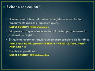 Evitar usar count(*)
• Si intentamos obtener el conteo de registros de una tabla,
regularmente usamos el siguiente query:
SELECT COUNT(*) FROM dbo.orders
• Esto provocará que se escanee toda la tabla para obtener la
cantidad de registros.
• El siguiente query no requiere un escaneo completo de la tabla:
SELECT rows FROM sysindexes WHERE id = OBJECT_ID('dbo.Orders')
AND indid < 2
• También se puede usar:
SELECT COUNT(1) FROM dbo.orders

 