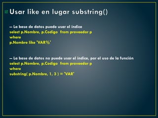 Usar like en lugar substring()
-- La base de datos puede usar el índice
select p.Nombre, p.Codigo from proveedor p
where
p.Nombre like 'VAR%'
-- La base de datos no puede usar el índice, por el uso de la función
select p.Nombre, p.Codigo from proveedor p
where
substring( p.Nombre, 1, 3 ) = 'VAR'

 
