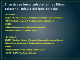 Si se deben hacer cálculos en los filtros
colocar el cálculo del lado derecho
--Usar esto:
SELECT f.Cedula, f.Anio, f.Peracad, f.NumeroDocumentoOrigen
FROM finReciboFactura f, FinReciboFacturaDetalle fd
WHERE
f.IdReciboFactura = fd.IdReciboFactura and
fd.PrecioUnitario = ( 1500 * 1.07)
--En lugar de:
SELECT f.Cedula, f.Anio, f.Peracad, f.NumeroDocumentoOrigen
FROM finReciboFactura f, FinReciboFacturaDetalle fd
WHERE
f.IdReciboFactura = fd.IdReciboFactura and
( 1500 * 1.07) = fd.PrecioUnitario

 