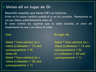Union all en lugar de Or
Reescribir consultas que tienen OR’s no inclusivos.
Evitar en la mayor medida posible el or en las consultas. Reemplazar su
uso por Union, preferiblemente union all.
El union ordena los registros que se están leyendo, el union all
simplemente los une y no altera el orden
En lugar de
Select * from solicitud_bs s
where (s.idestatus = 12 and
s.presupuestario = 0)
or (s.idestatus = 55 and
s.presupuestario = 1)
Usar
Select * from solicitud_bs s
where (s.idestatus = 12 and
s.presupuestario = 0)
Union all
Select * from solicitud_bs s
where (s.idestatus = 55 and
s.presupuestario = 1)

 