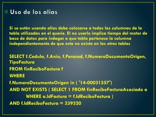 Uso de los alias
Si se están usando alias debe colocarse a todas las columnas de la
tabla utilizadas en el querie. El no usarlo implica tiempo del motor de
base de datos para indagar a que tabla pertenece la columna
independientemente de que esta no exista en las otras tablas
SELECT f.Cedula, f.Anio, f.Peracad, f.NumeroDocumentoOrigen,
TipoFactura
FROM finReciboFactura f
WHERE
f.NumeroDocumentoOrigen in ( '14-00031557')
AND NOT EXISTS ( SELECT 1 FROM finReciboFacturaAsociado a
WHERE a.IdFactura = f.IdReciboFactura )
AND f.IdReciboFactura = 339320

 