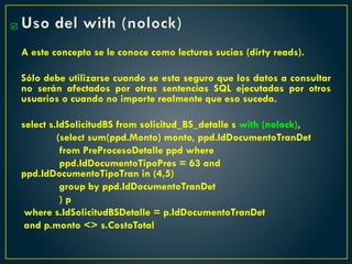 Uso del with (nolock)
A este concepto se le conoce como lecturas sucias (dirty reads).
Sólo debe utilizarse cuando se esta seguro que los datos a consultar
no serán afectados por otras sentencias SQL ejecutadas por otros
usuarios o cuando no importe realmente que eso suceda.
select s.IdSolicitudBS from solicitud_BS_detalle s with (nolock),
(select sum(ppd.Monto) monto, ppd.IdDocumentoTranDet
from PreProcesoDetalle ppd where
ppd.IdDocumentoTipoPres = 63 and
ppd.IdDocumentoTipoTran in (4,5)
group by ppd.IdDocumentoTranDet
) p
where s.IdSolicitudBSDetalle = p.IdDocumentoTranDet
and p.monto <> s.CostoTotal

 