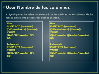 Usar Nombre de las columnas
Al igual que en los select debemos utilizar los nombres de las columnas de las
tablas al momento de hacer los queries de insert.

Usar
INSERT INTO [proveedor]
([IdProveedorAch], [Nombre])
VALUES
(1000, 'El Proveedor 100')
GO
En lugar de
INSERT INTO [proveedor]
VALUES
(1000, 'El Proveedor 100')
GO
Usar
INSERT INTO [proveedor]
([IdProveedorAch], [Nombre])
VALUES
(@IdProveedor, @NombreProveedor)
GO
En lugar de
INSERT INTO [proveedor]
VALUES
(@IdProveedor, @NombreProveedor)
GO
 