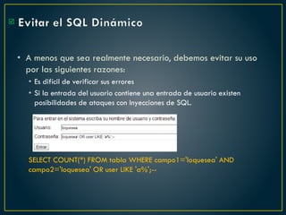 Evitar el SQL Dinámico
• A menos que sea realmente necesario, debemos evitar su uso
por las siguientes razones:
• Es difícil de verificar sus errores
• Si la entrada del usuario contiene una entrada de usuario existen
posibilidades de ataques con Inyecciones de SQL.
SELECT COUNT(*) FROM tabla WHERE campo1='loquesea' AND
campo2='loquesea' OR user LIKE 'a%';--

 