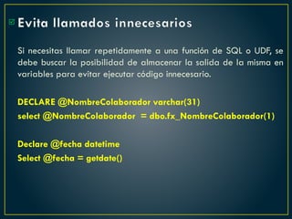 Evita llamados innecesarios
Si necesitas llamar repetidamente a una función de SQL o UDF, se
debe buscar la posibilidad de almacenar la salida de la misma en
variables para evitar ejecutar código innecesario.
DECLARE @NombreColaborador varchar(31)
select @NombreColaborador = dbo.fx_NombreColaborador(1)
Declare @fecha datetime
Select @fecha = getdate()

 