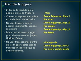 Uso de trigger’s
• Evitar en la medida de lo
posible el uso de trigger’s.
• Causan un impacto alto sobre
el rendimiento del servidor
• No usar trigger’s que se
puedan implementar usando
constraints
• Evitar usar el mismo trigger
para distintos eventos (Insert,
Update, Delete)
• No usar transacciones dentro
de los triggers. Estos usan la
transacción sobre la que se
está ejecutando.
--Usar
Create Trigger tgr_Algo_I
For insert
Create trigger tgr_Algo_U
For update
Create trigger tgr_Algo_U
For delete
--En lugar de
Create trigger tgr_ALGO
For insert, update, delete

 