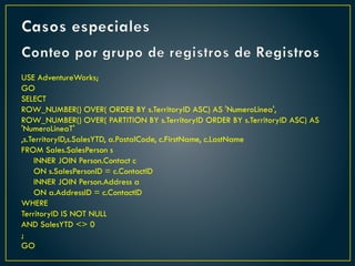 Casos especiales
Conteo por grupo de registros de Registros
USE AdventureWorks;
GO
SELECT
ROW_NUMBER() OVER( ORDER BY s.TerritoryID ASC) AS 'NumeroLinea',
ROW_NUMBER() OVER( PARTITION BY s.TerritoryID ORDER BY s.TerritoryID ASC) AS
'NumeroLineaT'
,s.TerritoryID,s.SalesYTD, a.PostalCode, c.FirstName, c.LastName
FROM Sales.SalesPerson s
INNER JOIN Person.Contact c
ON s.SalesPersonID = c.ContactID
INNER JOIN Person.Address a
ON a.AddressID = c.ContactID
WHERE
TerritoryID IS NOT NULL
AND SalesYTD <> 0
;
GO
 