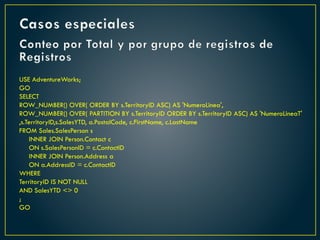 Conteo por Total y por grupo de registros de
Registros
USE AdventureWorks;
GO
SELECT
ROW_NUMBER() OVER( ORDER BY s.TerritoryID ASC) AS 'NumeroLinea',
ROW_NUMBER() OVER( PARTITION BY s.TerritoryID ORDER BY s.TerritoryID ASC) AS 'NumeroLineaT'
,s.TerritoryID,s.SalesYTD, a.PostalCode, c.FirstName, c.LastName
FROM Sales.SalesPerson s
INNER JOIN Person.Contact c
ON s.SalesPersonID = c.ContactID
INNER JOIN Person.Address a
ON a.AddressID = c.ContactID
WHERE
TerritoryID IS NOT NULL
AND SalesYTD <> 0
;
GO
Casos especiales
 