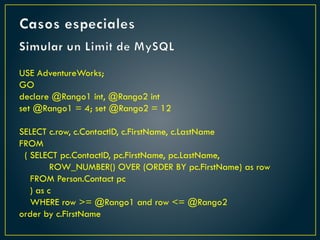 Simular un Limit de MySQL
USE AdventureWorks;
GO
declare @Rango1 int, @Rango2 int
set @Rango1 = 4; set @Rango2 = 12
SELECT c.row, c.ContactID, c.FirstName, c.LastName
FROM
( SELECT pc.ContactID, pc.FirstName, pc.LastName,
ROW_NUMBER() OVER (ORDER BY pc.FirstName) as row
FROM Person.Contact pc
) as c
WHERE row >= @Rango1 and row <= @Rango2
order by c.FirstName
Casos especiales
 