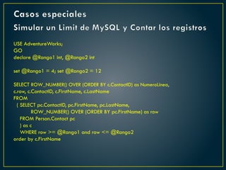 Casos especiales
Simular un Limit de MySQL y Contar los registros
USE AdventureWorks;
GO
declare @Rango1 int, @Rango2 int
set @Rango1 = 4; set @Rango2 = 12
SELECT ROW_NUMBER() OVER (ORDER BY c.ContactID) as NumeroLinea,
c.row, c.ContactID, c.FirstName, c.LastName
FROM
( SELECT pc.ContactID, pc.FirstName, pc.LastName,
ROW_NUMBER() OVER (ORDER BY pc.FirstName) as row
FROM Person.Contact pc
) as c
WHERE row >= @Rango1 and row <= @Rango2
order by c.FirstName
 