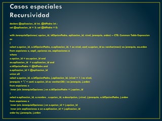 Casos especiales
Recursividad
declare @aplicacion_id int, @IdPadre int ;
set @aplicacion_id = 3; set @IdPadre = 0;
with JerarquiaOpciones( opcion_id, idOpcionPadre, aplicacion_id, nivel, jerarquia, orden) -- CTE: Common Table Expression
as
(
select o.opcion_id, o.idOpcionPadre, a.aplicacion_id, 1 as nivel, cast( o.opcion_id as varchar(max)) as jerarquia, ao.orden
from eopciones o, eapli_opciones ao, eaplicaciones a
where
o.opcion_id = ao.opcion_id and
ao.aplicacion_id = a.aplicacion_id and
o.idOpcionPadre = @IdPadre and
a.aplicacion_id = @aplicacion_id
union all
select o.opcion_id, o.idOpcionPadre, j.aplicacion_id, (nivel + 1 ) as nivel,
jerarquia + '' + cast( o.opcion_id as varchar(20) ) as jerarquia, j.orden
from eopciones o
inner join JerarquiaOpciones j on o.idOpcionPadre = j.opcion_id
)
select a.aplicacion_id, a.nombre , o.opcion_id, o.descripcion, j.nivel, j.jerarquia, o.idOpcionPadre, j.orden
from eopciones o
inner join JerarquiaOpciones j on o.opcion_id = j.opcion_id
inner join eaplicaciones a on a.aplicacion_id = j.aplicacion_id
order by j.jerarquia, j.orden
 