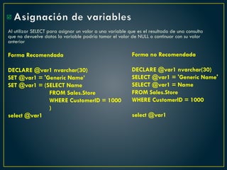 Asignación de variables
Al utilizar SELECT para asignar un valor a una variable que es el resultado de una consulta
que no devuelve datos la variable podría tomar el valor de NULL o continuar con su valor
anterior
Forma Recomendada
DECLARE @var1 nvarchar(30)
SET @var1 = 'Generic Name’
SET @var1 = (SELECT Name
FROM Sales.Store
WHERE CustomerID = 1000
)
select @var1

Forma no Recomendada
DECLARE @var1 nvarchar(30)
SELECT @var1 = 'Generic Name'
SELECT @var1 = Name
FROM Sales.Store
WHERE CustomerID = 1000
select @var1
 