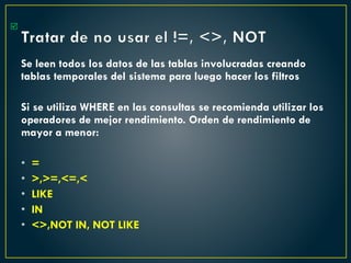 Tratar de no usar el !=, <>, NOT
Se leen todos los datos de las tablas involucradas creando
tablas temporales del sistema para luego hacer los filtros
Si se utiliza WHERE en las consultas se recomienda utilizar los
operadores de mejor rendimiento. Orden de rendimiento de
mayor a menor:
• =
• >,>=,<=,<
• LIKE
• IN
• <>,NOT IN, NOT LIKE

 