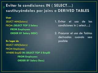 Evitar la condiciones IN ( SELECT…)
sustituyéndolas por joins o DERIVED TABLES
Usar
SELECT MIN(Salary)
FROM (SELECT TOP 2 Salary
FROM Employees
ORDER BY Salary DESC)
En lugar de
SELECT MIN(Salary)
FROM Employees
WHERE EmpID IN (SELECT TOP 2 EmpID
FROM Employees
ORDER BY Salary Desc)

1. Evitar el uso de las
condiciones in ( select…)
2. Procurar el uso de Tablas
derivadas cuando sea
posible
 
