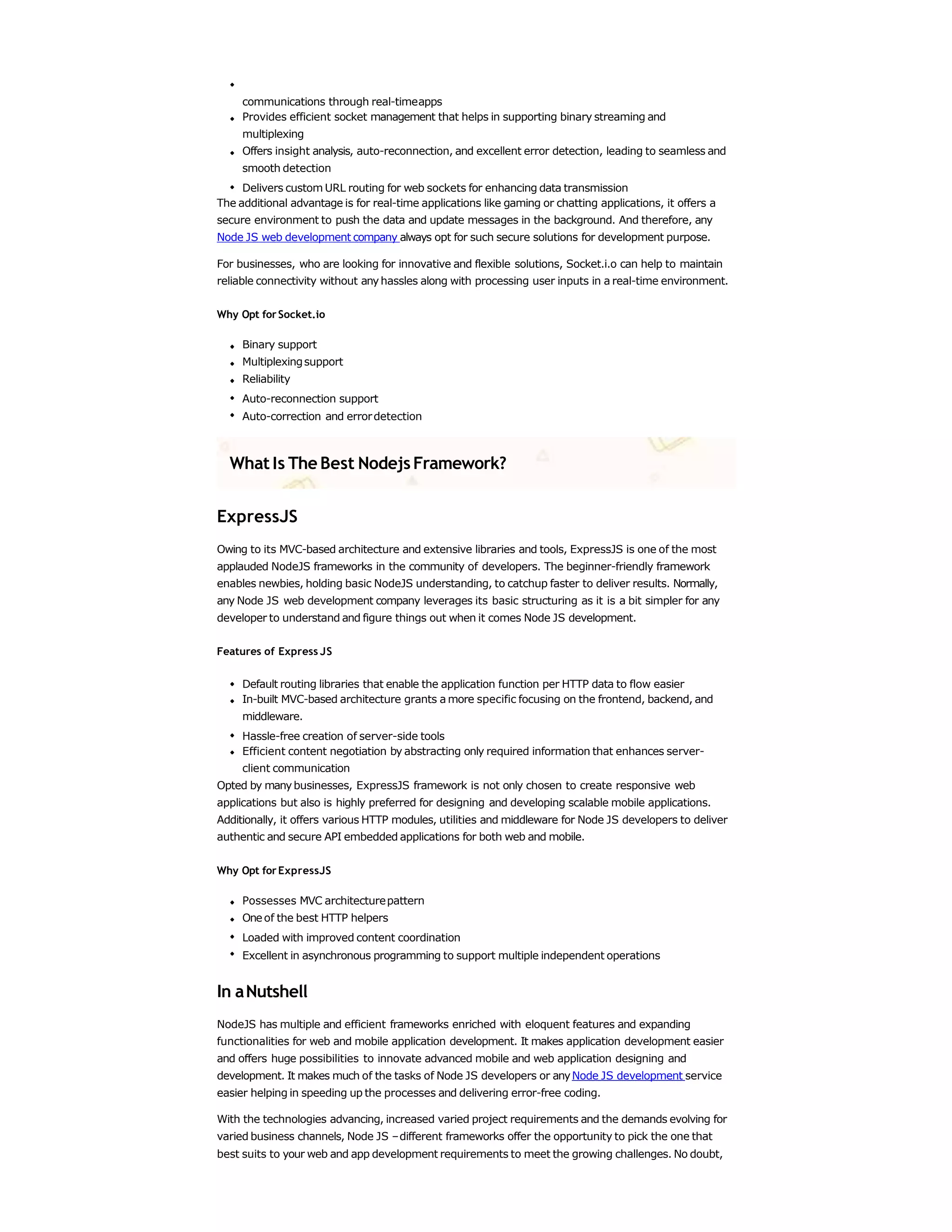 communications through real-timeapps
Provides efficient socket management that helps in supporting binary streaming and
multiplexing
Offers insight analysis, auto-reconnection, and excellent error detection, leading to seamless and
smooth detection
Delivers custom URL routing for web sockets for enhancing data transmission
The additional advantage is for real-time applications like gaming or chatting applications, it offers a
secure environment to push the data and update messages in the background. And therefore, any
Node JS web development company always opt for such secure solutions for development purpose.
For businesses, who are looking for innovative and flexible solutions, Socket.i.o can help to maintain
reliable connectivity without anyhassles along with processing user inputs in a real-time environment.
Why Opt forSocket.io
Binary support
Multiplexingsupport
Reliability
Auto-reconnection support
Auto-correction and errordetection
WhatIs The Best NodejsFramework?
ExpressJS
Owing to its MVC-based architecture and extensive libraries and tools, ExpressJS is one of the most
applauded NodeJS frameworks in the community of developers. The beginner-friendly framework
enables newbies, holding basic NodeJS understanding, to catchup faster to deliver results. Normally,
any Node JS web development company leverages its basic structuring as it is a bit simpler for any
developer to understand and figure things out when it comes Node JS development.
Features of Express JS
Default routing libraries that enable the application function per HTTP data to flow easier
In-built MVC-based architecture grants a more specific focusing on the frontend, backend, and
middleware.
Hassle-free creation of server-side tools
Efficient content negotiation by abstracting only required information that enhances server-
client communication
Opted by manybusinesses, ExpressJS framework is not only chosen to create responsive web
applications but also is highly preferred for designing and developing scalable mobile applications.
Additionally, it offers various HTTP modules, utilities and middleware for Node JS developers to deliver
authentic and secure API embedded applications for both web and mobile.
Why Opt forExpressJS
Possesses MVC architecturepattern
Oneof the best HTTP helpers
Loaded with improved content coordination
Excellent in asynchronous programming to support multiple independent operations
In aNutshell
NodeJS has multiple and efficient frameworks enriched with eloquent features and expanding
functionalities for web and mobile application development. It makes application development easier
and offers huge possibilities to innovate advanced mobile and web application designing and
development. It makes much of the tasks of Node JS developers or anyNode JS development service
easier helping in speeding up the processes and delivering error-free coding.
With the technologies advancing, increased varied project requirements and the demands evolving for
varied business channels, Node JS –different frameworks offer the opportunity to pick the one that
best suits to your web and app development requirements to meet the growing challenges. No doubt,
 