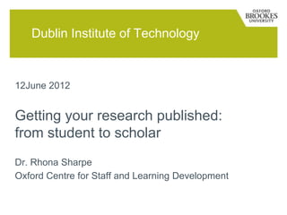 Dublin Institute of Technology



12June 2012


Getting your research published:
from student to scholar
Dr. Rhona Sharpe
Oxford Centre for Staff and Learning Development
 