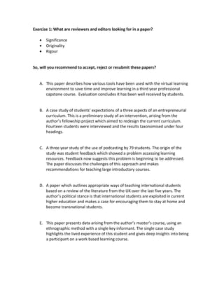 Exercise 1: What are reviewers and editors looking for in a paper?

   •   Significance
   •   Originality
   •   Rigour


So, will you recommend to accept, reject or resubmit these papers?


   A. This paper describes how various tools have been used with the virtual learning
      environment to save time and improve learning in a third year professional
      capstone course. Evaluation concludes it has been well received by students.


   B. A case study of students’ expectations of a three aspects of an entrepreneurial
      curriculum. This is a preliminary study of an intervention, arising from the
      author’s fellowship project which aimed to redesign the current curriculum.
      Fourteen students were interviewed and the results taxonomised under four
      headings.


   C. A three year study of the use of podcasting by 79 students. The origin of the
      study was student feedback which showed a problem accessing learning
      resources. Feedback now suggests this problem is beginning to be addressed.
      The paper discusses the challenges of this approach and makes
      recommendations for teaching large introductory courses.


   D. A paper which outlines appropriate ways of teaching international students
      based on a review of the literature from the UK over the last five years. The
      author’s political stance is that international students are exploited in current
      higher education and makes a case for encouraging them to stay at home and
      become transnational students.


   E. This paper presents data arising from the author’s master’s course, using an
      ethnographic method with a single key informant. The single case study
      highlights the lived experience of this student and gives deep insights into being
      a participant on a work based learning course.
 