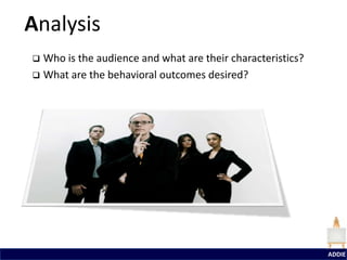 Analysis
 Who is the audience and what are their characteristics?
 What are the behavioral outcomes desired?




                                                            ADDIE
 