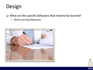 Design
   What are the specific behaviors that need to be learned?
       Write Learning Objectives




                                                               ADDIE
 