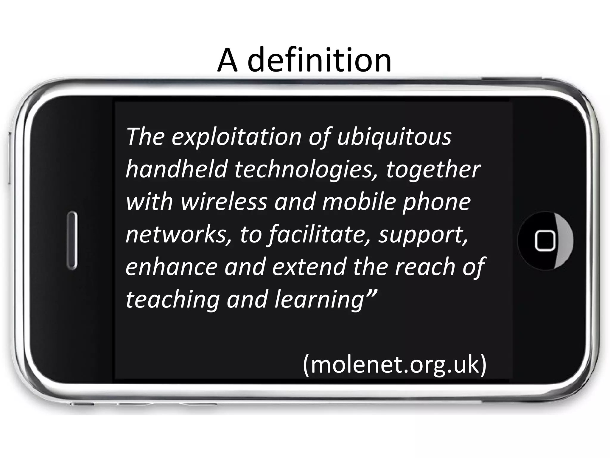 The exploitation of ubiquitous
handheld technologies, together
with wireless and mobile phone
networks, to facilitate, support,
enhance and extend the reach of
teaching and learning”
(molenet.org.uk)
A definition
 