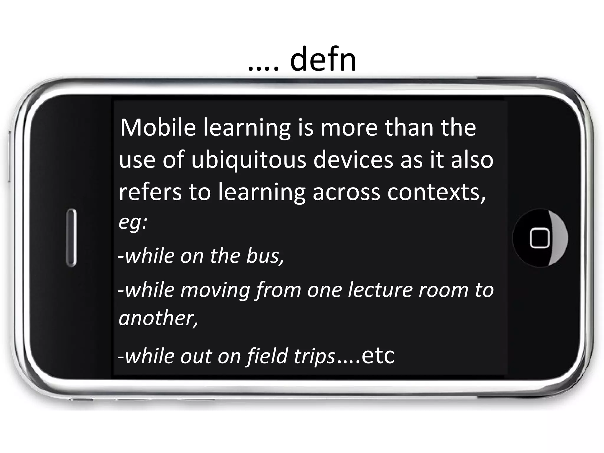 Mobile learning is more than the
use of ubiquitous devices as it also
refers to learning across contexts,
eg:
-while on the bus,
-while moving from one lecture room to
another,
-while out on field trips….etc
…. defn
 