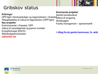 Gribskov status
                                                       Kommende projekter
Erfaringer                                             Samlet kørselsudbud
OPP-light: Handicapboliger og dagsinstitution i GræstedUdbud af rengøring
Tilbagekaldelse af udbud af daginstitution (OPP-light) Skolebyggeri
Nye projekter                                          Facility management – ejendomsdrift
Svømmecenter i Græsted, OPP
Udbud af vejvedligehold og grønne områder
Energiforbruget (ESCO)
                                                       + tiltag fra de gamle kommuner, fx. ældr
Ældreboligadministration
Jobcenter a/s




                                                                               10. december 2008
 
