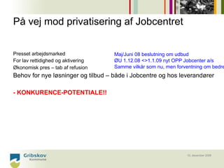 På vej mod privatisering af Jobcentret


Presset arbejdsmarked               Maj/Juni 08 beslutning om udbud
For lav rettidighed og aktivering   ØU 1.12.08 <>1.1.09 nyt OPP Jobcenter a/s
Økonomisk pres – tab af refusion    Samme vilkår som nu, men forventning om bedre
Behov for nye løsninger og tilbud – både i Jobcentre og hos leverandører

- KONKURENCE-POTENTIALE!!




                                                                 10. december 2008
 