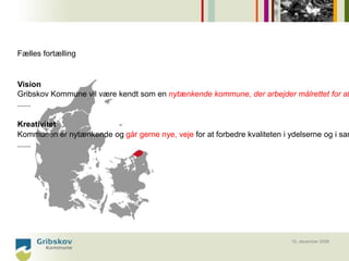 Fælles fortælling


Vision
Gribskov Kommune vil være kendt som en nytænkende kommune, der arbejder målrettet for at
......

Kreativitet
Kommunen er nytænkende og går gerne nye, veje for at forbedre kvaliteten i ydelserne og i sam
......




                                                                           10. december 2008
 