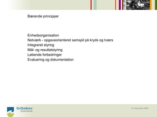 Bærende principper




Enhedsorganisation
Netværk - opgaveorienteret samspil på kryds og tværs
Integreret styring
Mål- og resultatstyring
Løbende forbedringer
Evaluering og dokumentation




                                                       10. december 2008
 