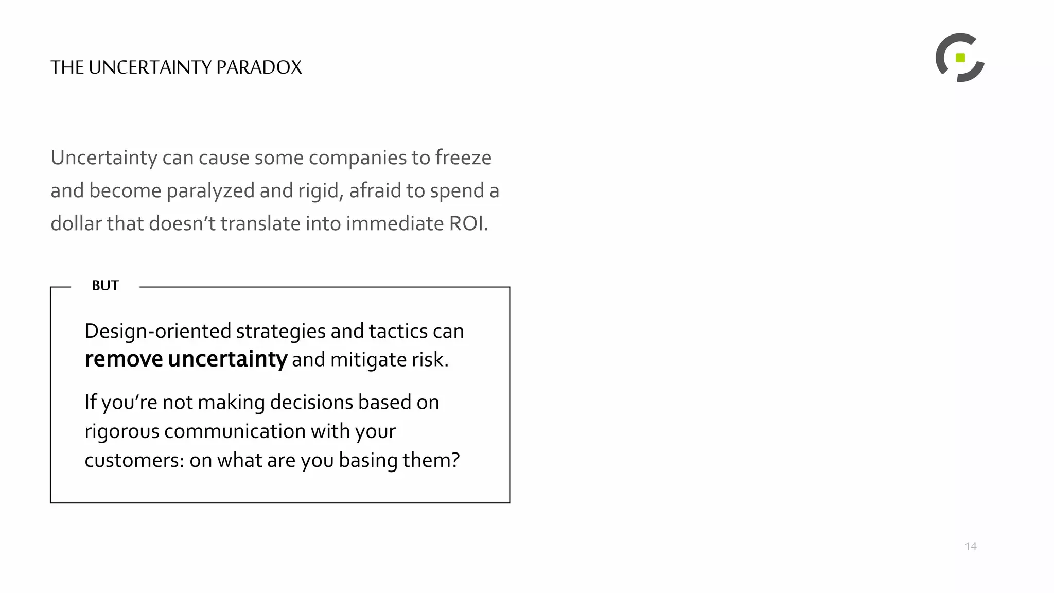 THE UNCERTAINTY PARADOX
Uncertainty can cause some companies to freeze
and become paralyzed and rigid, afraid to spend a
dollar that doesn’t translate into immediate ROI.
Design-oriented strategies and tactics can
remove uncertainty and mitigate risk.
If you’re not making decisions based on
rigorous communication with your
customers: on what are you basing them?
BUT
RIGIDITY &
PARALYSIS
INNOVATION &RE-
INVENTION
14
 