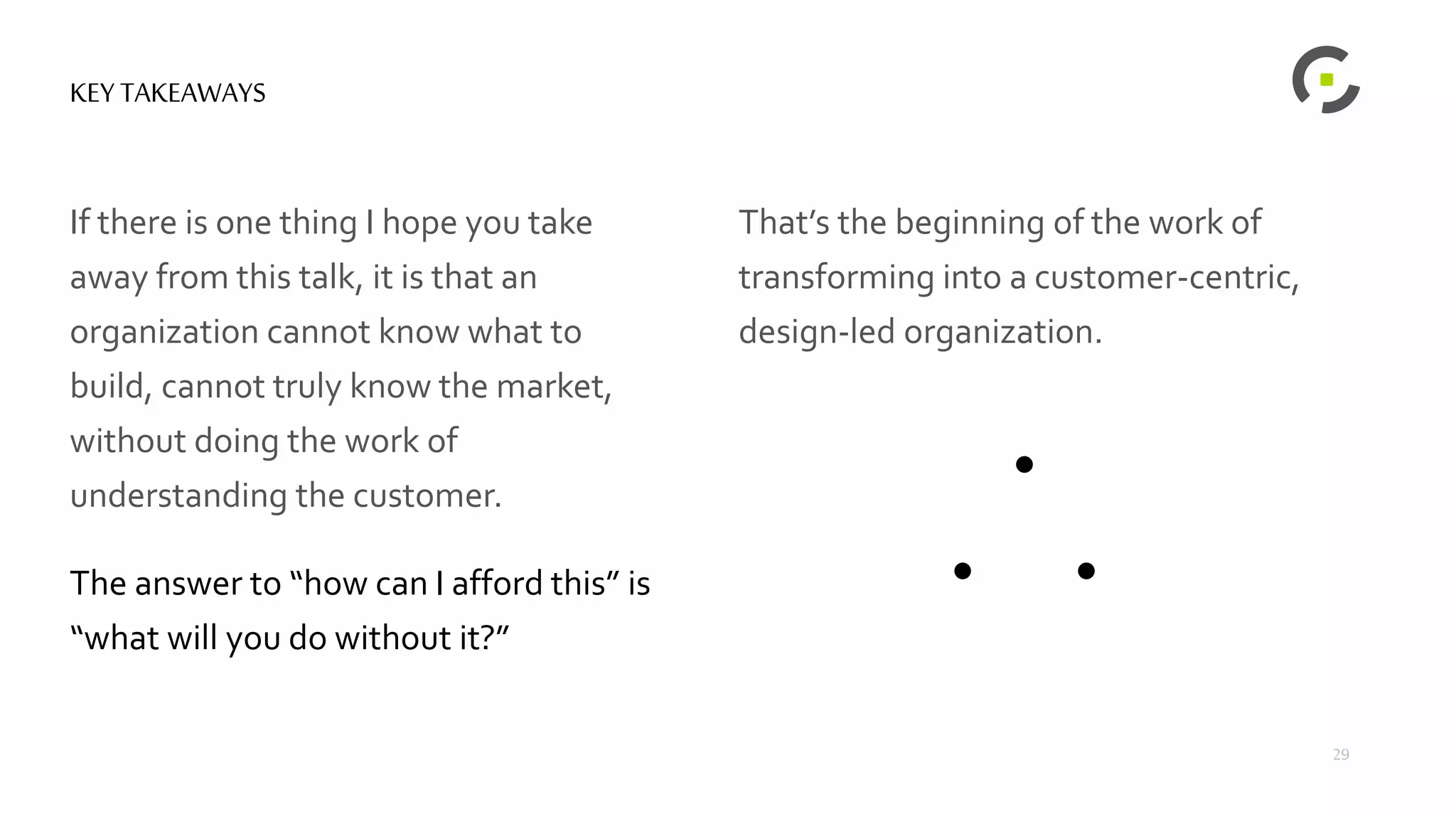 KEY TAKEAWAYS
If there is one thing I hope you take
away from this talk, it is that an
organization cannot know what to
build, cannot truly know the market,
without doing the work of
understanding the customer.
The answer to “how can I afford this” is
“what will you do without it?”
29
That’s the beginning of the work of
transforming into a customer-centric,
design-led organization.
 