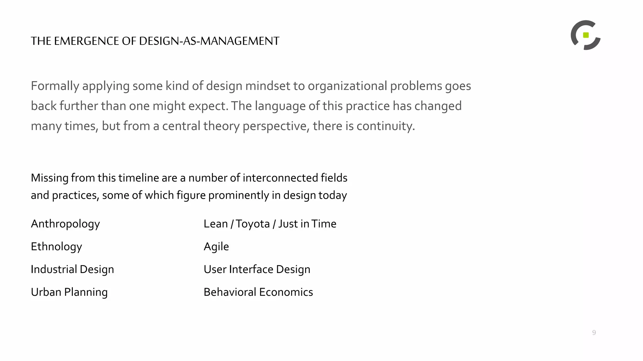 THE EMERGENCE OF DESIGN-AS-MANAGEMENT
Formally applying some kind of design mindset to organizational problems goes
back further than one might expect.The language of this practice has changed
many times, but from a central theory perspective, there is continuity.
Missing from this timeline are a number of interconnected fields
and practices, some of which figure prominently in design today
Anthropology
Ethnology
Industrial Design
Urban Planning
Lean /Toyota / Just inTime
Agile
User Interface Design
Behavioral Economics
9
 