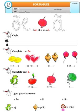 Data : ___/___/____
INFORMAÇÃO :
Nome :
PORTUGUÊS RUBRICA :
1º
ANO
Copia.
Completa com õe.
Põe ali a romã.
Liga a palavra ao som.
ão
l i m ___s c o r a ç ___s p i ___s b a l ___s
Completa com ã.
r ___ m a ç ___ r o m ___ l ___
ã
ãe
mãe
pião
rã
 
