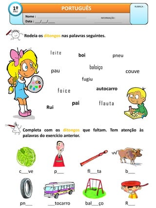 Data : ___/___/____
INFORMAÇÃO :
Nome :
PORTUGUÊS RUBRICA :
1º
ANO
Rodeia os ditongos nas palavras seguintes.
l e i t e
pau
boi
fugiu
fo i c e
pneu
autocarro
pai
baloiço
couve
Rui
fl a u ta
Completa com os ditongos que faltam. Tem atenção às
palavras do exercício anterior.
pn____ ____tocarro bal____ço R____
c____ve p____ fl____ta b____
 