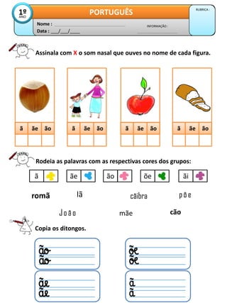 Assinala com X o som nasal que ouves no nome de cada figura.
Data : ___/___/____
INFORMAÇÃO :
Nome :
PORTUGUÊS RUBRICA :
1º
ANO
ã
ã ãe
ãe ão
ão ã
ã ãe
ãe ão
ão ã
ã ãe
ãe ão
ão ã
ã ãe
ãe ão
ão
Rodeia as palavras com as respectivas cores dos grupos:
ã ãe ão õe ãi
lã
mãe
Jo ã o cão
romã cãibra põ e
Copia os ditongos.
 