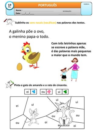 Sublinha os sons nasais (vocálicos) nas palavras dos textos.
Data : ___/___/____
INFORMAÇÃO :
Nome :
PORTUGUÊS RUBRICA :
1º
ANO
A galinha põe o ovo,
o menino papa-o todo.
Com três letrinhas apenas
se escreve a palavra mãe,
é das palavras mais pequenas
a maior que o mundo tem.
Pinta o gato de amarelo e o rato de cinzento.
oi ou ui
ei
ou
ui
oi
ui
ui
oi
ou
ou
 
