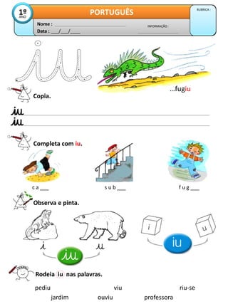Data : ___/___/____
INFORMAÇÃO :
Nome :
PORTUGUÊS RUBRICA :
1º
ANO
Copia.
Completa com iu.
Observa e pinta.
Rodeia iu nas palavras.
pediu viu riu-se
ouviu
jardim professora
…fugiu
c a ___ s u b ___ f u g ___
 