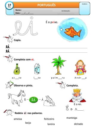Data : ___/___/____
INFORMAÇÃO :
Nome :
PORTUGUÊS RUBRICA :
1º
ANO
Copia.
Completa com ei.
a z ___t e l___t e p a l m ___r a A n d r ___a
Observa e pinta.
Rodeia ei nas palavras.
ameixa feiticeiro manteiga
lareira
beijo deitado
É o peixe.
Completa.
É o rei.
.
 